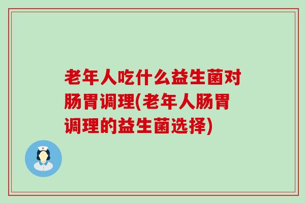 老年人吃什么益生菌对肠胃调理(老年人肠胃调理的益生菌选择)