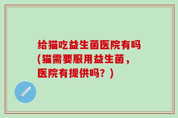 给猫吃益生菌医院有吗(猫需要服用益生菌，医院有提供吗？)