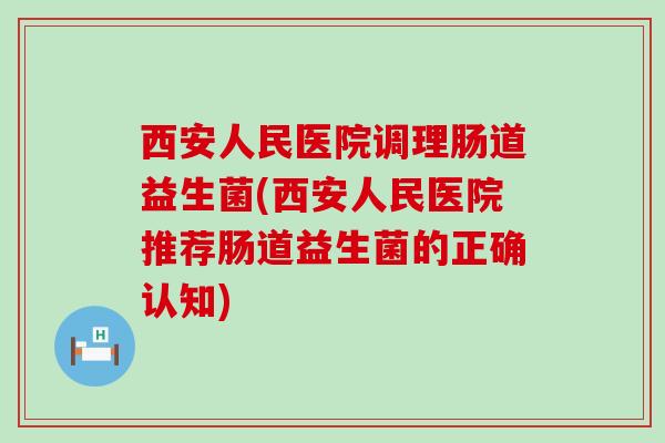 西安人民医院调理肠道益生菌(西安人民医院推荐肠道益生菌的正确认知)