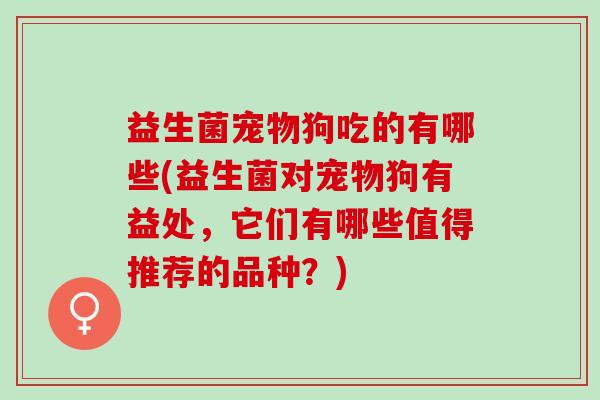 益生菌宠物狗吃的有哪些(益生菌对宠物狗有益处，它们有哪些值得推荐的品种？)
