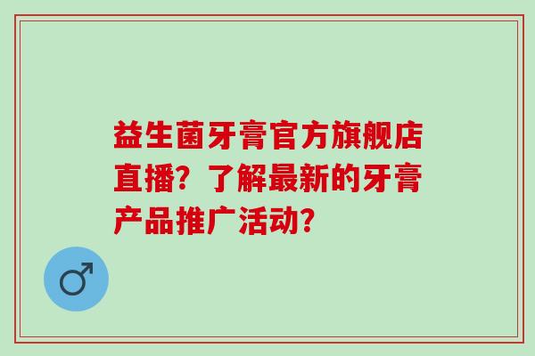 益生菌牙膏官方旗舰店直播？了解新的牙膏产品推广活动？