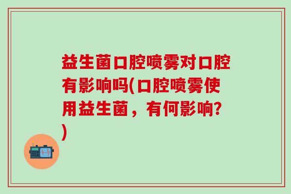 益生菌口腔喷雾对口腔有影响吗(口腔喷雾使用益生菌，有何影响？)