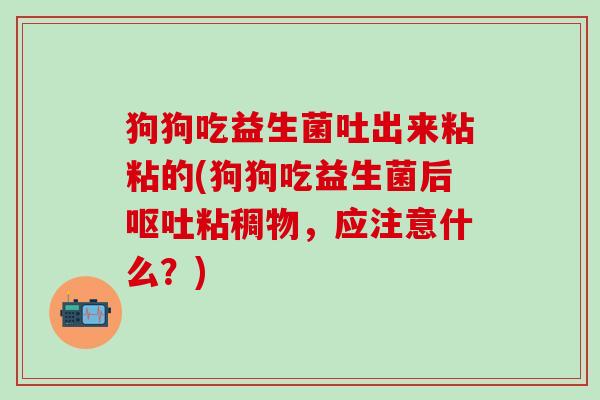 狗狗吃益生菌吐出来粘粘的(狗狗吃益生菌后粘稠物，应注意什么？)