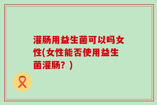 灌肠用益生菌可以吗女性(女性能否使用益生菌灌肠？)