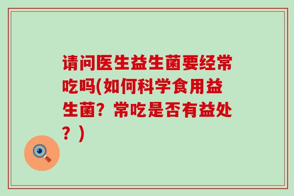 请问医生益生菌要经常吃吗(如何科学食用益生菌？常吃是否有益处？)