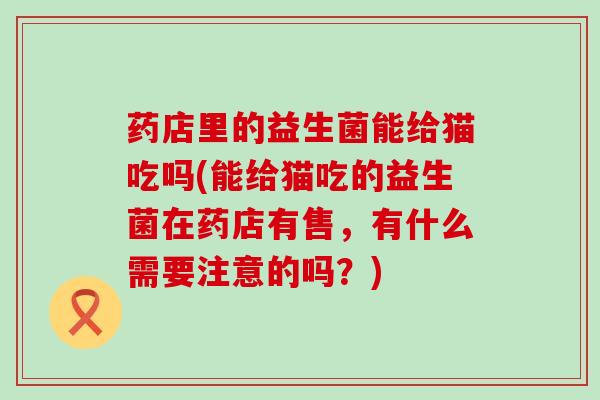 药店里的益生菌能给猫吃吗(能给猫吃的益生菌在药店有售，有什么需要注意的吗？)