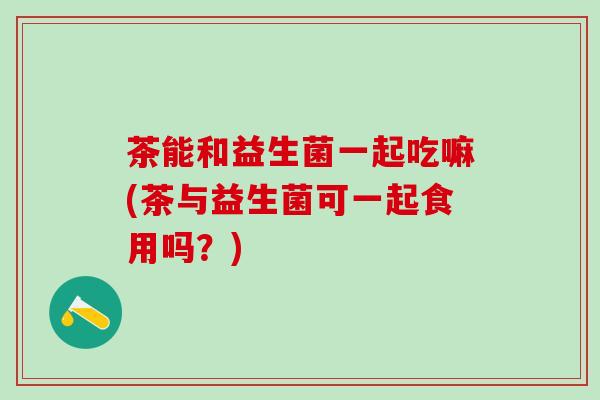 茶能和益生菌一起吃嘛(茶与益生菌可一起食用吗？)