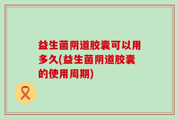 益生菌胶囊可以用多久(益生菌胶囊的使用周期)
