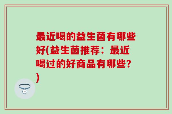 近喝的益生菌有哪些好(益生菌推荐：近喝过的好商品有哪些？)