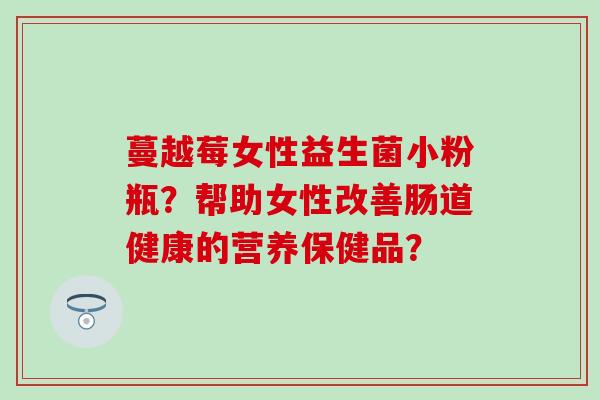 蔓越莓女性益生菌小粉瓶?帮助女性改善肠道健康的营养保健品? 蔓越莓女性益生菌小粉瓶?帮助女性改善肠道健康的营养保健品?