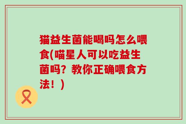 猫益生菌能喝吗怎么喂食(喵星人可以吃益生菌吗？教你正确喂食方法！)