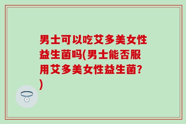 男士可以吃艾多美女性益生菌吗(男士能否服用艾多美女性益生菌?) 男士可以吃艾多美女性益生菌吗(男士能否服用艾多美女性益生菌?)