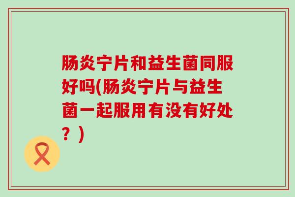 宁片和益生菌同服好吗(宁片与益生菌一起服用有没有好处？)