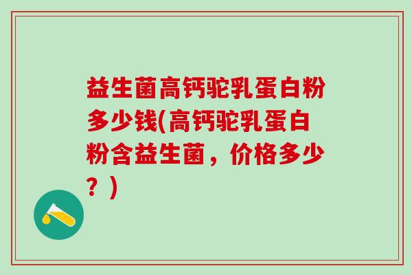 益生菌高钙驼乳蛋白粉多少钱(高钙驼乳蛋白粉含益生菌，价格多少？)