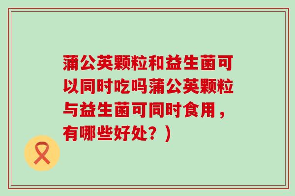 蒲公英颗粒和益生菌可以同时吃吗蒲公英颗粒与益生菌可同时食用，有哪些好处？)