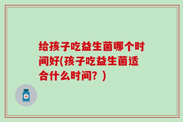 给孩子吃益生菌哪个时间好(孩子吃益生菌适合什么时间？)