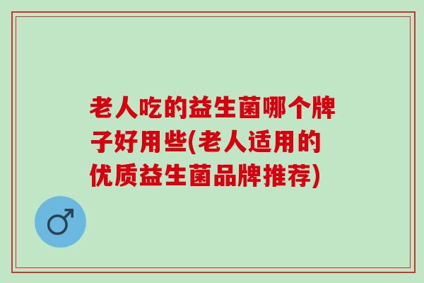老人吃的益生菌哪个牌子好用些(老人适用的优质益生菌品牌推荐)