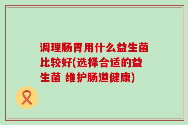 调理肠胃用什么益生菌比较好(选择合适的益生菌 维护肠道健康)