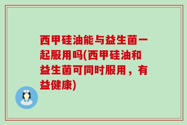 西甲硅油能与益生菌一起服用吗(西甲硅油和益生菌可同时服用，有益健康)