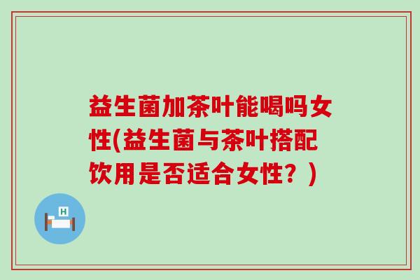 益生菌加茶叶能喝吗女性(益生菌与茶叶搭配饮用是否适合女性？)