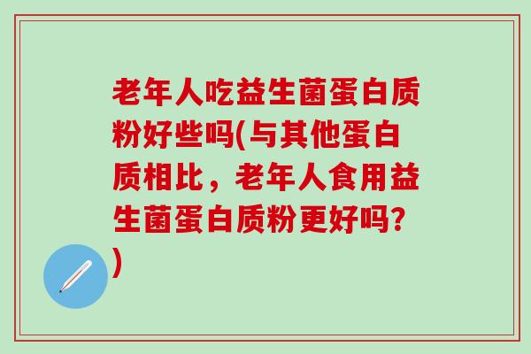 老年人吃益生菌蛋白质粉好些吗(与其他蛋白质相比，老年人食用益生菌蛋白质粉更好吗？)