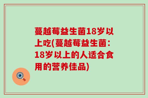 蔓越莓益生菌18岁以上吃(蔓越莓益生菌：18岁以上的人适合食用的营养佳品)