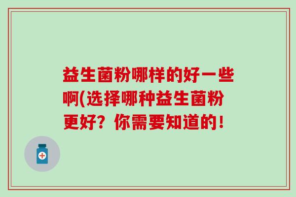 益生菌粉哪样的好一些啊(选择哪种益生菌粉更好？你需要知道的！