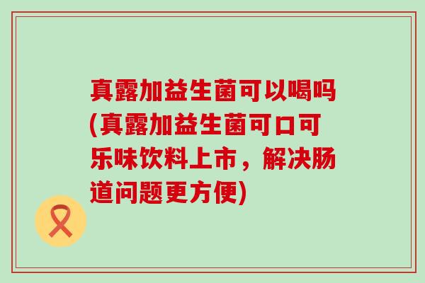 真露加益生菌可以喝吗(真露加益生菌可口可乐味饮料上市，解决肠道问题更方便)