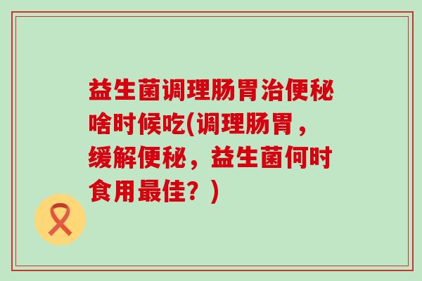 益生菌调理肠胃啥时候吃(调理肠胃，缓解，益生菌何时食用佳？)