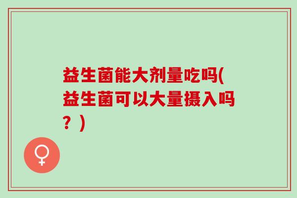 益生菌能大剂量吃吗(益生菌可以大量摄入吗？)