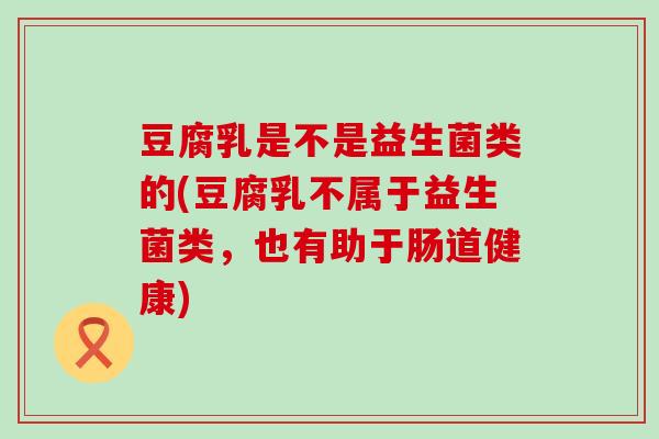 豆腐乳是不是益生菌类的(豆腐乳不属于益生菌类，也有助于肠道健康)