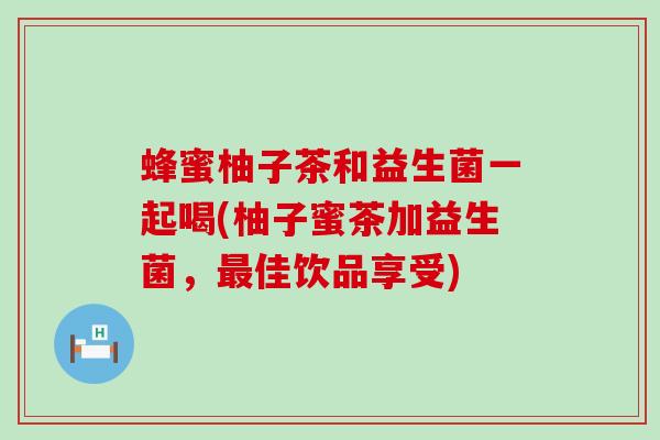 蜂蜜柚子茶和益生菌一起喝(柚子蜜茶加益生菌，佳饮品享受)