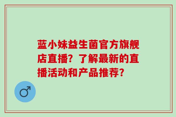 蓝小妹益生菌官方旗舰店直播？了解新的直播活动和产品推荐？