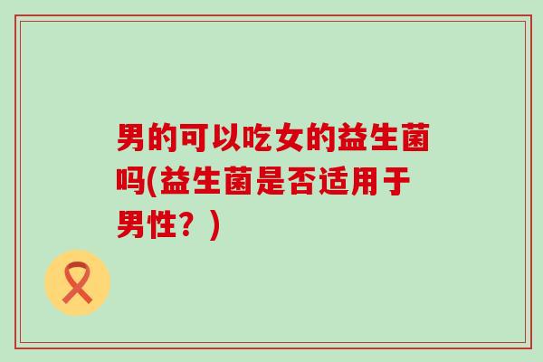 男的可以吃女的益生菌吗(益生菌是否适用于男性？)