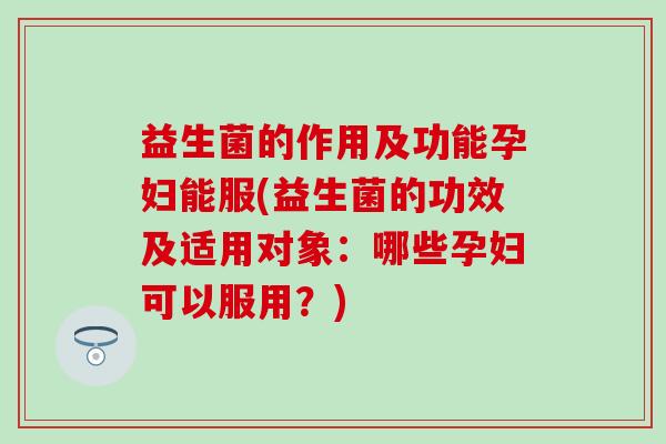 益生菌的作用及功能孕妇能服(益生菌的功效及适用对象：哪些孕妇可以服用？)