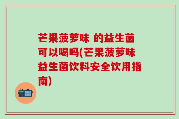 芒果菠萝味 的益生菌可以喝吗(芒果菠萝味益生菌饮料安全饮用指南)