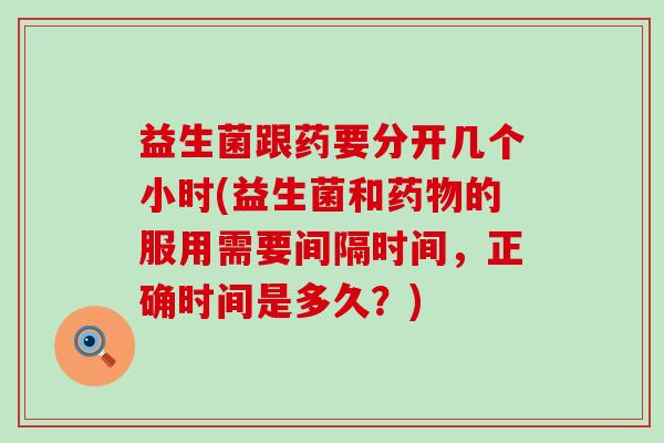 益生菌跟药要分开几个小时(益生菌和的服用需要间隔时间，正确时间是多久？)