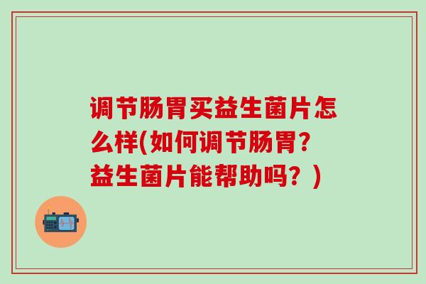 调节肠胃买益生菌片怎么样(如何调节肠胃？益生菌片能帮助吗？)