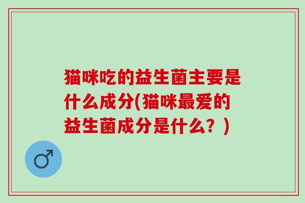 猫咪吃的益生菌主要是什么成分(猫咪爱的益生菌成分是什么？)