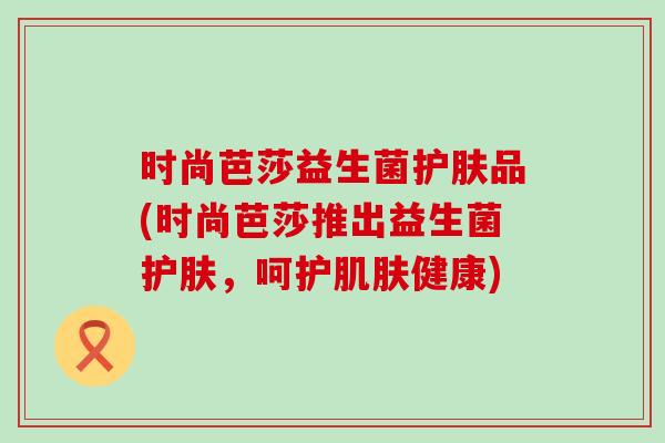 时尚芭莎益生菌护肤品(时尚芭莎推出益生菌护肤，呵护健康)