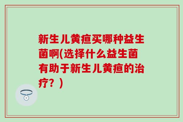 新生儿黄疸买哪种益生菌啊(选择什么益生菌有助于新生儿黄疸的？)