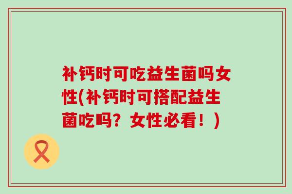 补钙时可吃益生菌吗女性(补钙时可搭配益生菌吃吗？女性必看！)