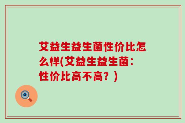 艾益生益生菌性价比怎么样(艾益生益生菌：性价比高不高？)