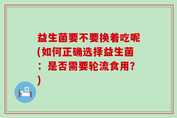 益生菌要不要换着吃呢(如何正确选择益生菌：是否需要轮流食用？)