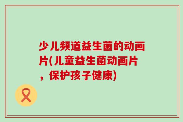 少儿频道益生菌的动画片(儿童益生菌动画片,保护孩子健康) 少儿频道益生菌的动画片(儿童益生菌动画片,保护孩子健康)