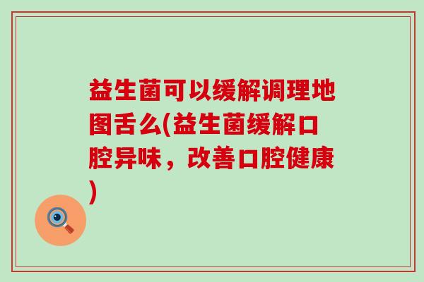 益生菌可以缓解调理地图舌么(益生菌缓解口腔异味，改善口腔健康)