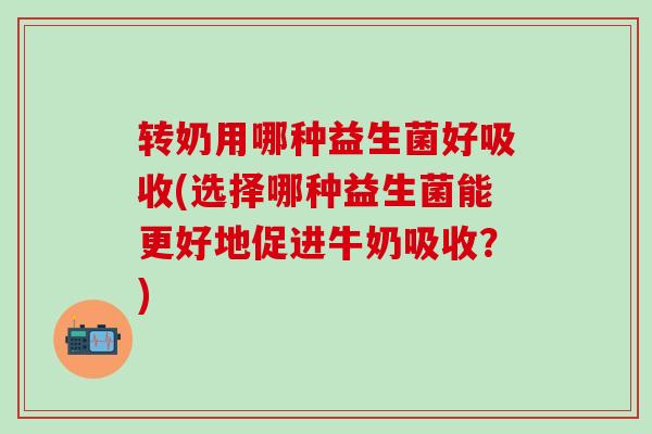 转奶用哪种益生菌好吸收(选择哪种益生菌能更好地促进牛奶吸收？)