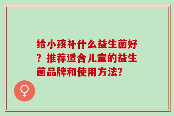 给小孩补什么益生菌好？推荐适合儿童的益生菌品牌和使用方法？