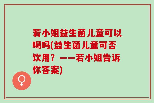 若小姐益生菌儿童可以喝吗(益生菌儿童可否饮用？——若小姐告诉你答案)