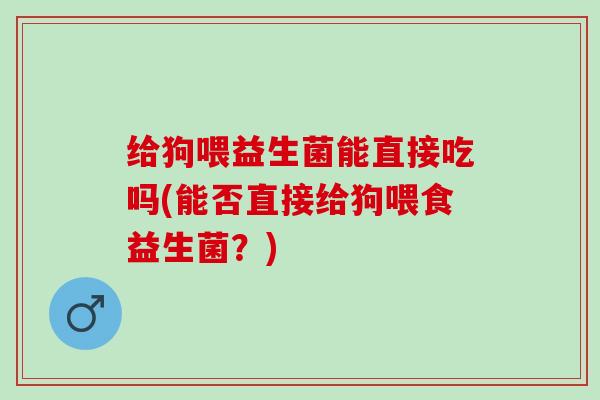 给狗喂益生菌能直接吃吗(能否直接给狗喂食益生菌？)